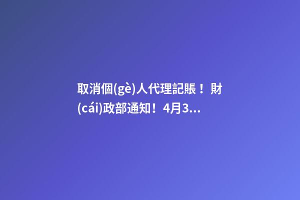 取消個(gè)人代理記賬！財(cái)政部通知！4月30日前，所有機(jī)構(gòu)必須完成這項(xiàng)工作！否則…